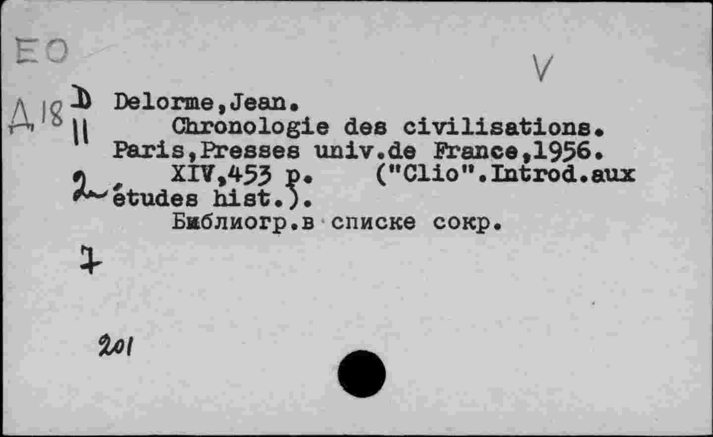 ﻿но
V
Delorme,Jean.
Chronologie des civilisations.
Paris,Presses tmiv.de France,1956.
XIV,453 P.	("Clio”.Introd.aux
études hist.).
Баблиогр.в списке сокр.
%ol